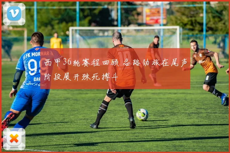 西甲36轮赛程回顾 各路劲旅在尾声阶段展开殊死搏斗