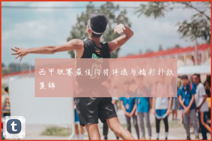 西甲联赛最佳门将评选与精彩扑救集锦