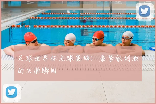 足球世界杯点球集锦:最紧张刺激的决胜瞬间