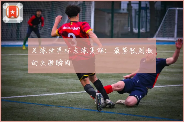 足球世界杯点球集锦:最紧张刺激的决胜瞬间