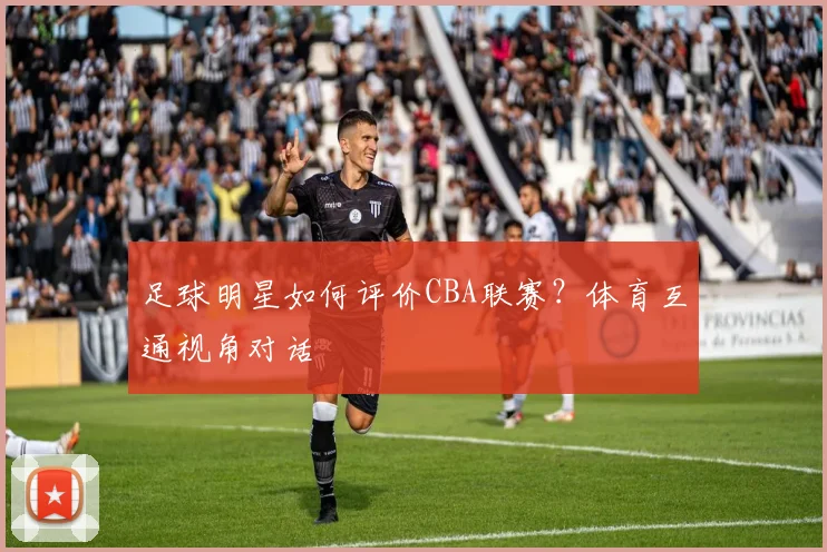 足球明星如何评价CBA联赛?体育互通视角对话