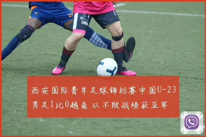 西安国际青年足球锦标赛中国U-23男足1比0越南 以不败战绩获亚军